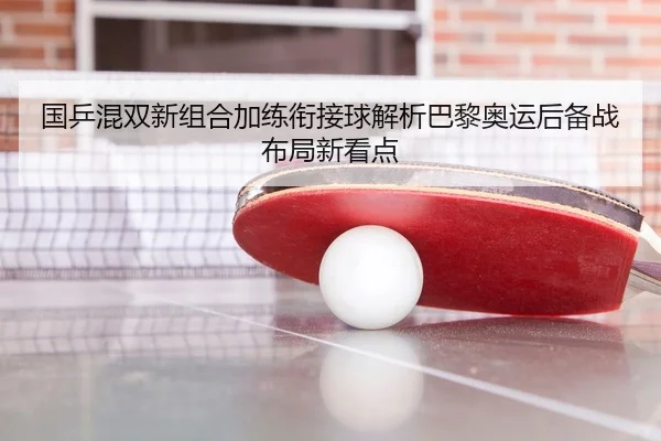 国乒混双新组合加练衔接球解析巴黎奥运后备战布局新看点（OETY）