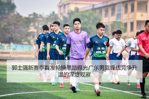 郭士强新赛季首发轮换思路曝光广东男篮锋线竞争升温的深度观察（OETY）