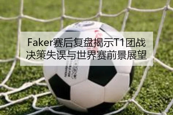 Faker赛后复盘揭示T1团战决策失误与世界赛前景展望（OETY）
